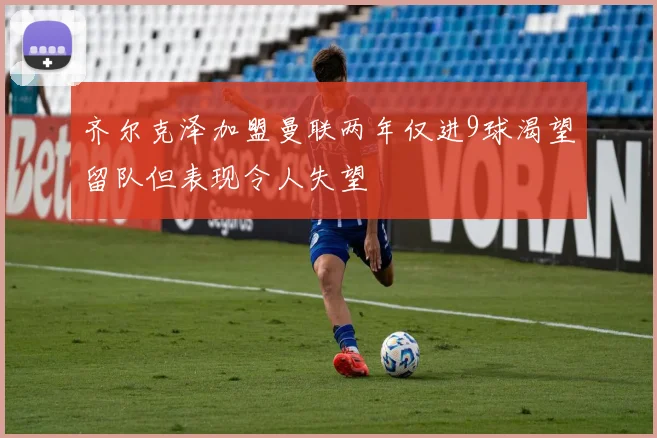 齐尔克泽加盟曼联两年仅进9球渴望留队但表现令人失望