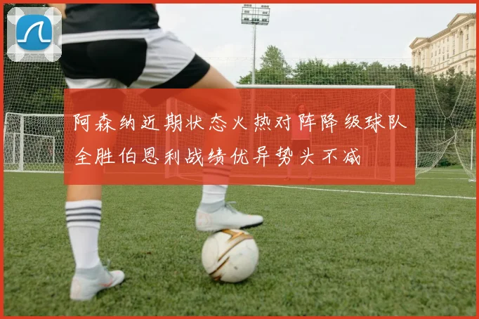 阿森纳近期状态火热对阵降级球队全胜伯恩利战绩优异势头不减