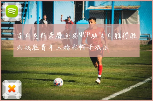 菲利克斯荣膺全场MVP助力利雅得胜利战胜青年人精彩帽子戏法