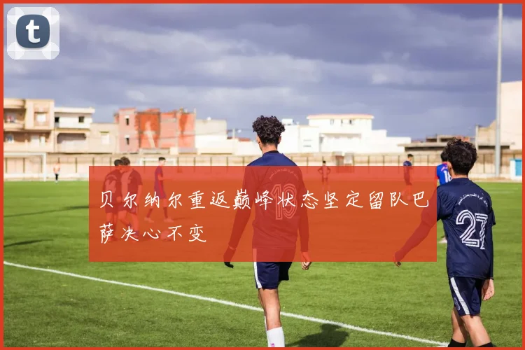 贝尔纳尔重返巅峰状态坚定留队巴萨决心不变