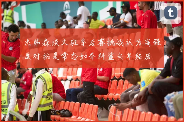 杰弗森谈文班季后赛挑战认为高强度对抗是常态如乔科鲨当年经历