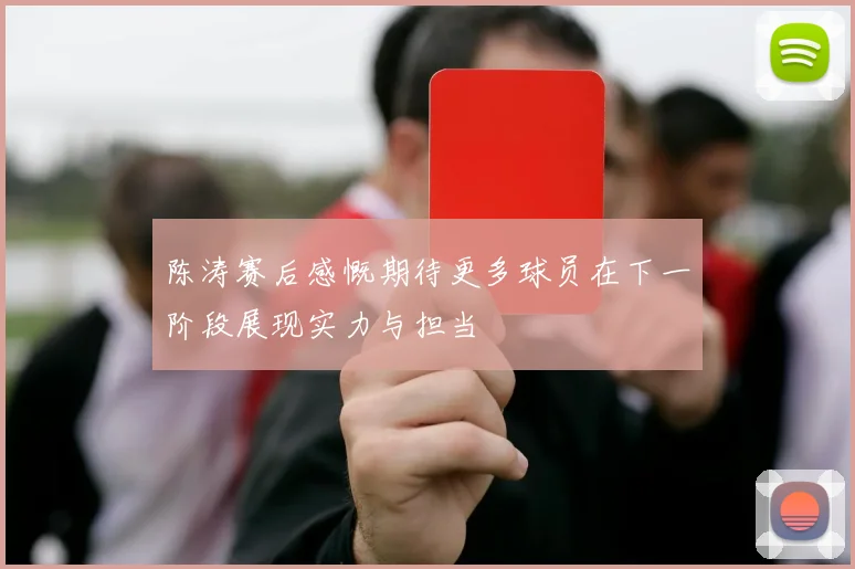 陈涛赛后感慨期待更多球员在下一阶段展现实力与担当