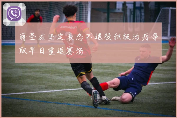 蒋圣龙坚定表态不退役积极治疗争取早日重返赛场