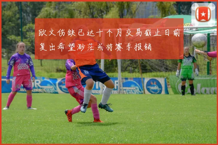 欧文伤缺已达十个月交易截止日前复出希望渺茫或将赛季报销