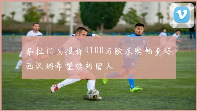 弗拉门戈报价4100万欧求购帕奎塔西汉姆希望续约留人