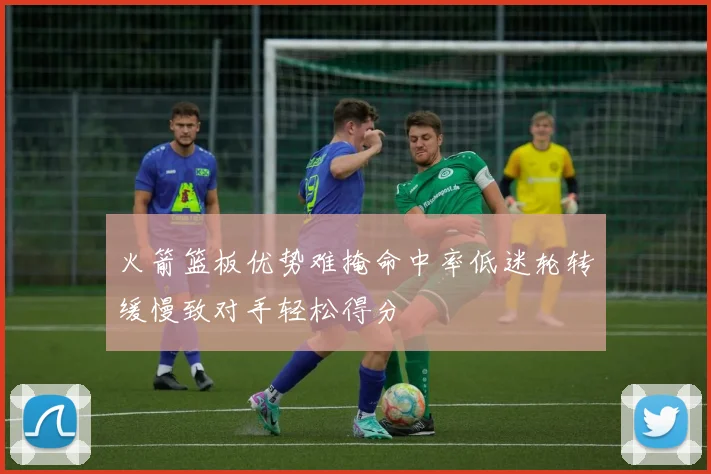 火箭篮板优势难掩命中率低迷轮转缓慢致对手轻松得分