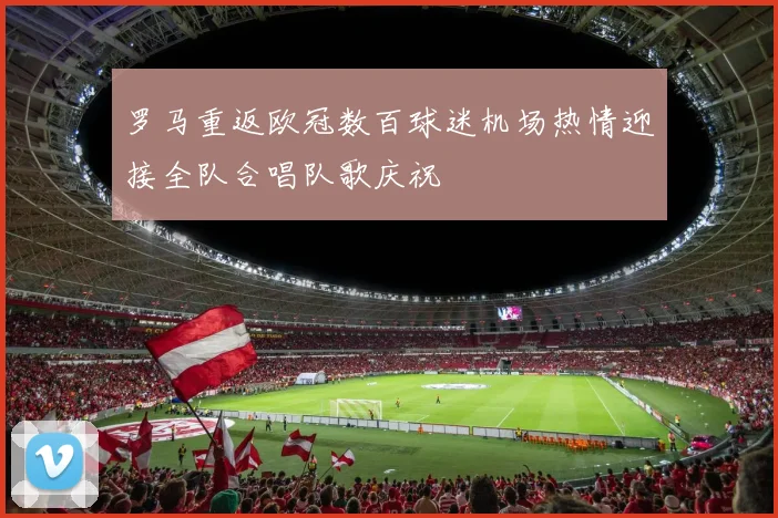 罗马重返欧冠数百球迷机场热情迎接全队合唱队歌庆祝