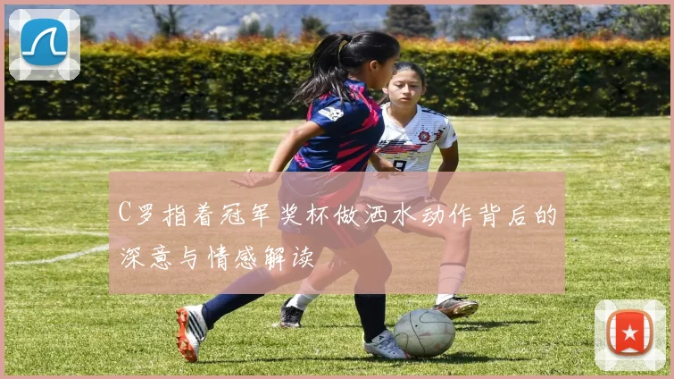 C罗指着冠军奖杯做洒水动作背后的深意与情感解读