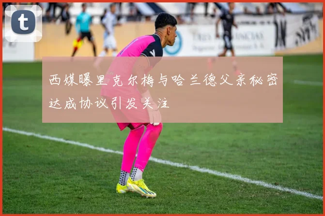 西媒曝里克尔梅与哈兰德父亲秘密达成协议引发关注