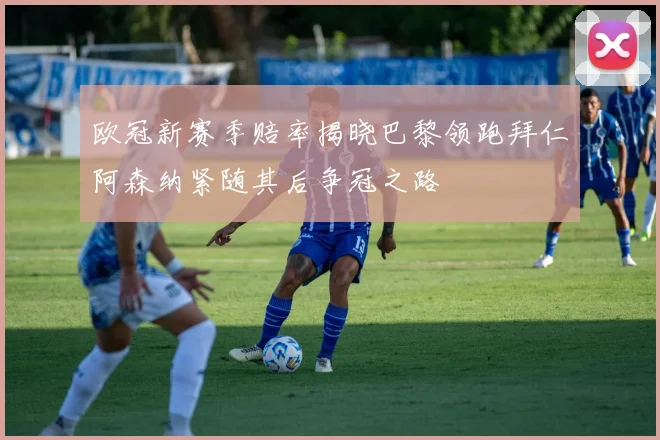 欧冠新赛季赔率揭晓巴黎领跑拜仁阿森纳紧随其后争冠之路
