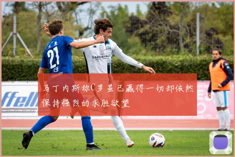 马丁内斯称C罗虽已赢得一切却依然保持强烈的求胜欲望